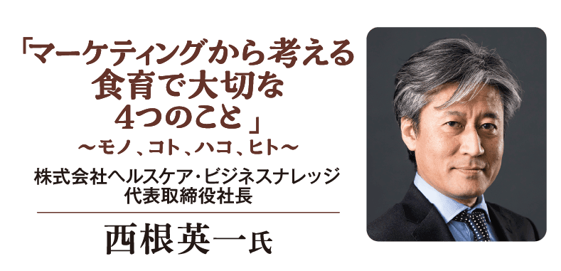 「マーケティングから考える 食育で大切な 4つのこと」 ～モノ、コト、ハコ、ヒト～ 株式会社ヘルスケア・ビジネスナレッジ 代表取締役社長  西根英一氏